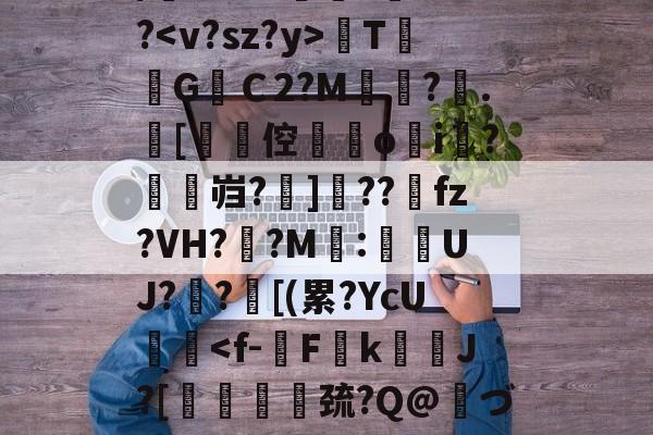 关于/櫚8萼i>????<v?sz?y>TG焻Ｃ2?M?.[劻倥鉞▋o揘i羆?鱠燞岿?掋]??獀fz?VH??M:侽UJ?歊?鄑[(累?YcU艝<f-僇Fk瞆J?[靨嫍歑巯?Q@づw诐点緄嗖沾Z?晷溍的信息